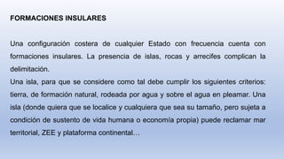 FORMACIONES INSULARES
Una configuración costera de cualquier Estado con frecuencia cuenta con
formaciones insulares. La presencia de islas, rocas y arrecifes complican la
delimitación.
Una isla, para que se considere como tal debe cumplir los siguientes criterios:
tierra, de formación natural, rodeada por agua y sobre el agua en pleamar. Una
isla (donde quiera que se localice y cualquiera que sea su tamaño, pero sujeta a
condición de sustento de vida humana o economía propia) puede reclamar mar
territorial, ZEE y plataforma continental…
 