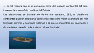 … de tal manera que si se encuentra cerca del territorio continental del país,
incrementa la superficie marítima del Estado.
Las elevaciones en bajamar no tienen mar territorial, ZEE, ni plataforma
continental; pueden emplearse como línea base para medir la anchura del mar
territorial, siempre y cuando la distancia a la que se encuentran del continente o
de una isla no exceda de la anchura del mar territorial.
 