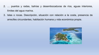 2. … puertos y radas, bahías y desembocaduras de ríos, aguas interiores,
límites del agua marina.
3. Islas o rocas. Descripción, situación con relación a la costa, presencia de
arrecifes circundantes, habitación humana y vida económica propia.
 