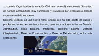 … como la Organización de Aviación Civil Internacional), siendo este último tipo
de normas aeronáuticas muy numerosas y relevantes por el frecuente alcance
supranacional de los vuelos.
Derecho Espacial es una nueva rama jurídica que ha sido objeto de dudas y
problemas, incluso en su denominación, pues unos autores la llaman Derecho
Astronáutico, otros Derecho Interastral, Derecho Sideral, Derecho
interplanetario, Derecho Cosmonáutico y Derecho Extraterrestre, entre más
expresiones.
 