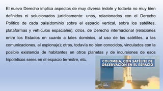 El nuevo Derecho implica aspectos de muy diversa índole y todavía no muy bien
definidos ni solucionados jurídicamente: unos, relacionados con el Derecho
Político de cada país(dominio sobre el espacio vertical, sobre los satélites,
plataformas y vehículos espaciales); otros, de Derecho internacional (relaciones
entre los Estados en cuanto a tales dominios, al uso de los satélites, a las
comunicaciones, al espionaje); otros, todavía no bien conocidos, vinculados con la
posible existencia de habitantes en otros planetas y de incursiones de esos
hipotéticos seres en el espacio terrestre, etc.
 