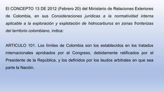El CONCEPTO 13 DE 2012 (Febrero 20) del Ministerio de Relaciones Exteriores
de Colombia, en sus Consideraciones jurídicas a la normatividad interna
aplicable a la exploración y explotación de hidrocarburos en zonas fronterizas
del territorio colombiano, indica:
ARTICULO 101. Los límites de Colombia son los establecidos en los tratados
internacionales aprobados por el Congreso, debidamente ratificados por el
Presidente de la República, y los definidos por los laudos arbitrales en que sea
parte la Nación.
 