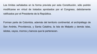 Los límites señalados en la forma prevista por esta Constitución, sólo podrán
modificarse en virtud de tratados aprobados por el Congreso, debidamente
ratificados por el Presidente de la República.
Forman parte de Colombia, además del territorio continental, el archipiélago de
San Andrés, Providencia, y Santa Catalina, la Isla de Malpelo y demás islas,
islotes, cayos, morros y bancos que le pertenecen.
 