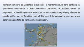 También son parte de Colombia, el subsuelo, el mar territorial, la zona contigua, la
plataforma continental, la zona económica exclusiva, el espacio aéreo, el
segmento de la órbita geoestacionaria, el espectro electromagnético y el espacio
donde actúa, de conformidad con el Derecho Internacional o con las leyes
colombianas a falta de normas internacionales".
 