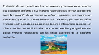 El derecho del mar permite resolver controversias y reclamos entre naciones,
que establecen conforme a sus intereses nacionales para ejercer su soberanía
sobre la explotación de los recursos del océano. Los mares y sus recursos son
extensiones que no se pueden delimitar con una cerca; por esto los países
rivereños están obligados a proceder sin demora a intercambiar opiniones con
miras a resolver sus conflictos al amparo de los derechos y obligaciones que
países rivereños relacionados con los límites exteriores de la plataforma
continental.
 