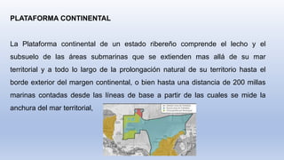 PLATAFORMA CONTINENTAL
La Plataforma continental de un estado ribereño comprende el lecho y el
subsuelo de las áreas submarinas que se extienden mas allá de su mar
territorial y a todo lo largo de la prolongación natural de su territorio hasta el
borde exterior del margen continental, o bien hasta una distancia de 200 millas
marinas contadas desde las líneas de base a partir de las cuales se mide la
anchura del mar territorial,
 