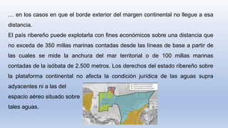 … en los casos en que el borde exterior del margen continental no llegue a esa
distancia.
El país ribereño puede explotarla con fines económicos sobre una distancia que
no exceda de 350 millas marinas contadas desde las líneas de base a partir de
las cuales se mide la anchura del mar territorial o de 100 millas marinas
contadas de la isóbata de 2.500 metros. Los derechos del estado ribereño sobre
la plataforma continental no afecta la condición jurídica de las aguas supra
adyacentes ni a las del
espacio aéreo situado sobre
tales aguas.
 