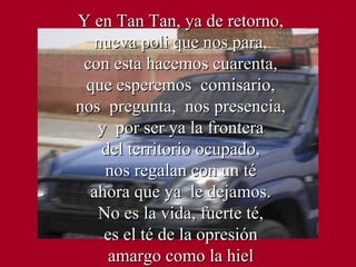 Y en Tan Tan, ya de retorno, nueva poli que nos para, con esta hacemos cuarenta, que esperemos  comisario, nos  pregunta,  nos presencia, y  por ser ya la frontera del territorio ocupado, nos regalan con un té ahora que ya  le dejamos. No es la vida, fuerte té, es el té de la opresión amargo como la hiel 