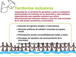 3. Territorios inclusivos
  Capacidad de un territorio de garantizar a toda su ciudadanía
  oportunidades de inclusión en su desarrollo y vida cotidiana,
  especialmente para aquellos sectores que sufren
  discriminación por diversos motivos o que han sido excluidos
  de la vida social, económica y comunitaria.

    ● Garantía de ingresos (empleo o renta básica).
    ● Servicios públicos de calidad e inversión (no gasto)
      social.
    ● Participación social y accesibilidad para todos y todas.
    ● Principios de equidad y de reconocimiento de la
      diversidad.
    ● De territorios multiculturales a territorios interculturales.
    ●…
 