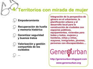 4. Territorios con mirada de mujer
                           Integración de la perspectiva de
                           género en el urbanismo, la
  Empoderamiento
                           planificación urbana y el
                           desarrollo local para la
  Recuperación de huella   construcción de ciudades con
  y memoria histórica      espacios públicos,
                           equipamientos, viviendas para
  Garantizar seguridad     todas y todos, mujeres y
  y buenos tratos          hombres, niñas y niños,
                           mayores, inmigrantes, jóvenes,
  Valorización y gestión   personas con discapacidades....
  compartida de los
  cuidados
  …
                           http://generourban.blogspot.com
                                www.generourban.org
 