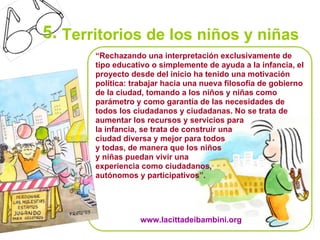 5. Territorios de los niños y niñas
       “Rechazando una interpretación exclusivamente de
       tipo educativo o simplemente de ayuda a la infancia, el
       proyecto desde del inicio ha tenido una motivación
       política: trabajar hacia una nueva filosofía de gobierno
       de la ciudad, tomando a los niños y niñas como
       parámetro y como garantía de las necesidades de
       todos los ciudadanos y ciudadanas. No se trata de
       aumentar los recursos y servicios para
       la infancia, se trata de construir una
       ciudad diversa y mejor para todos
       y todas, de manera que los niños
       y niñas puedan vivir una
       experiencia como ciudadanos,
       autónomos y participativos”.




                   www.lacittadeibambini.org
 
