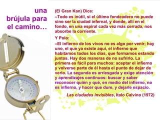 una   (El Gran Kan) Dice:
               –Todo es inútil, si el último fondeadero no puede
brújula para   sino ser la ciudad infernal, y donde, allí en el
el camino…     fondo, en una espiral cada vez más cerrada, nos
               absorbe la corriente.
               Y Polo:
               –El infierno de los vivos no es algo por venir; hay
               uno, el que ya existe aquí, el infierno que
               habitamos todos los días, que formamos estando
               juntos. Hay dos maneras de no sufrirlo. La
               primera es fácil para muchos: aceptar el infierno
               y volverse parte de él hasta el punto de dejar de
               verlo. La segunda es arriesgada y exige atención
               y aprendizajes continuos: buscar y saber
               reconocer quién y qué, en medio del infierno, no
               es infierno, y hacer que dure, y dejarle espacio.
                    Las ciudades invisibles, Italo Calvino (1972)
 