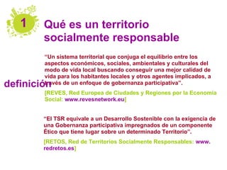1    Qué es un territorio
        socialmente responsable
        “Un sistema territorial que conjuga el equilibrio entre los
        aspectos económicos, sociales, ambientales y culturales del
        modo de vida local buscando conseguir una mejor calidad de
        vida para los habitantes locales y otros agentes implicados, a
definición
        través de un enfoque de gobernanza participativa”.
        [REVES, Red Europea de Ciudades y Regiones por la Economía
        Social: www.revesnetwork.eu]


        “El TSR equivale a un Desarrollo Sostenible con la exigencia de
        una Gobernanza participativa impregnados de un componente
        Ético que tiene lugar sobre un determinado Territorio”.
        [RETOS, Red de Territorios Socialmente Responsables: www.
        redretos.es]
 