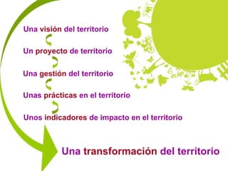 Una visión del territorio

Un proyecto de territorio

Una gestión del territorio

Unas prácticas en el territorio

Unos indicadores de impacto en el territorio



           Una transformación del territorio
 