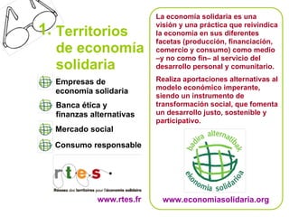 La economía solidaria es una
                           visión y una práctica que reivindica
1. Territorios             la economía en sus diferentes
                           facetas (producción, financiación,
  de economía              comercio y consumo) como medio
                           –y no como fin– al servicio del
  solidaria                desarrollo personal y comunitario.

  Empresas de              Realiza aportaciones alternativas al
                           modelo económico imperante,
  economía solidaria
                           siendo un instrumento de
  Banca ética y            transformación social, que fomenta
  finanzas alternativas    un desarrollo justo, sostenible y
                           participativo.
  Mercado social
  Consumo responsable




             www.rtes.fr    www.economiasolidaria.org
 