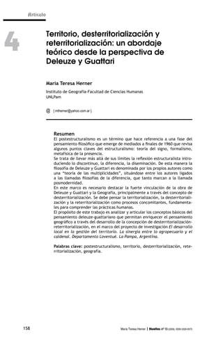 Artículo




4
                 Territorio, desterritorialización y
                 reterritorialización: un abordaje
                 teórico desde la perspectiva de
                 Deleuze y Guattari

                 María Teresa Herner
                 Instituto de Geografía-Facultad de Ciencias Humanas
                 UNLPam


                 @   [ mtherner@yahoo.com.ar ].




                     Resumen
                     El postestructuralismo es un término que hace referencia a una fase del
                     pensamiento filosófico que emerge de mediados a finales de 1960 que revisa
                     algunos puntos claves del estructuralismo: teoría del signo, formalismo,
                     metafísica de la presencia.
                     Se trata de llevar más allá de sus límites la reflexión estructuralista intro-
                     duciendo lo discontinuo, la diferencia, la diseminación. De esta manera la
                     filosofía de Deleuze y Guattari es denominada por los propios autores como
                     una “teoría de las multiplicidades”, situándose entre los autores ligados
                     a las llamadas filosofías de la diferencia, que tanto marcan a la llamada
                     posmodernidad.
                     En este marco es necesario destacar la fuerte vinculación de la obra de
                     Deleuze y Guattari y la Geografía, principalmente a través del concepto de
                     desterritorialización. Se debe pensar la territorialización, la desterritoriali-
                     zación y la reterritorialización como procesos concomitantes, fundamenta-
                     les para comprender las prácticas humanas.
                     El propósito de este trabajo es analizar y articular los conceptos básicos del
                     pensamiento deleuze-guattariano que permitan enriquecer el pensamiento
                     geográfico a través del desarrollo de la concepción de desterritorialización-
                     reterritorialización, en el marco del proyecto de investigación El desarrollo
                     local en la gestión del territorio. La sinergia entre lo agropecuario y el
                     caldenal. Departamento Loventué. La Pampa, Argentina.

                     Palabras clave: postestructuralismo, territorio, desterritorialización, rete-
                     rritorialización, geografía.




    158                                                    María Teresa Herner | Huellas nº 13 (2009), ISSN 0329-0573
 