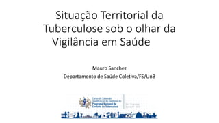 Situação Territorial da
Tuberculose sob o olhar da
Vigilância em Saúde
Mauro Sanchez
Departamento de Saúde Coletiva/FS/UnB
 