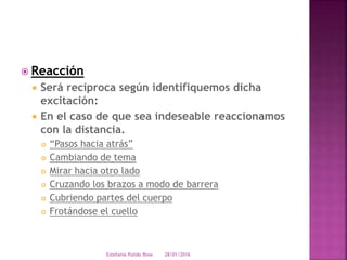  Reacción
 Será recíproca según identifiquemos dicha
excitación:
 En el caso de que sea indeseable reaccionamos
con la distancia.
 “Pasos hacia atrás”
 Cambiando de tema
 Mirar hacia otro lado
 Cruzando los brazos a modo de barrera
 Cubriendo partes del cuerpo
 Frotándose el cuello
28/01/2016Estefania Pulido Rosa
 