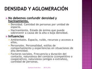  No debemos confundir densidad y
hacinamiento.
 Densidad. Cantidad de personas por unidad de
espacio.
 Hacinamiento. Estado de ánimo que puede
sobrevenir a causa de la alta o baja densidad.
 Influencias
 Ambientales. Espacio, ruido, recursos y accesos a
ellos.
 Personales. Personalidad, estilos de
comportamiento y experiencias en situaciones de
alta densidad.
 Factores sociales. Frecuencia y duración del
contacto, naturaleza del contacto (competitivo o
cooperativo), naturaleza (amigos o extraños),
cantidad de personas.
28/01/2016Estefania Pulido Rosa
 