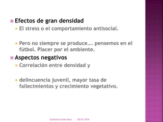  Efectos de gran densidad
 El stress o el comportamiento antisocial.
 Pero no siempre se produce…. pensemos en el
fútbol. Placer por el ambiente.
 Aspectos negativos
 Correlación entre densidad y
 delincuencia juvenil, mayor tasa de
fallecimientos y crecimiento vegetativo.
28/01/2016Estefania Pulido Rosa
 