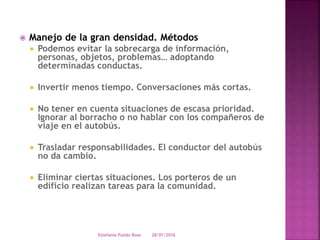  Manejo de la gran densidad. Métodos
 Podemos evitar la sobrecarga de información,
personas, objetos, problemas… adoptando
determinadas conductas.
 Invertir menos tiempo. Conversaciones más cortas.
 No tener en cuenta situaciones de escasa prioridad.
Ignorar al borracho o no hablar con los compañeros de
viaje en el autobús.
 Trasladar responsabilidades. El conductor del autobús
no da cambio.
 Eliminar ciertas situaciones. Los porteros de un
edificio realizan tareas para la comunidad.
28/01/2016Estefania Pulido Rosa
 