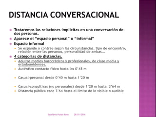  Trataremos las relaciones implícitas en una conversación de
dos personas.
 Aparece el “espacio personal” o “informal”
 Espacio informal
 Se expande o contrae según las circunstancias, tipo de encuentro,
relación entre las personas, personalidad de ambas….
 4 categorías de distancias.
 Adultos medios burocráticos y profesionales, de clase media y
estadounidenses.
 Auténtico contacto físico hasta los 0’45 m
 Casual-personal desde 0’40 m hasta 1’20 m
 Casual-consultivas (no personales) desde 1’20 m hasta 3’64 m
 Distancia pública esde 3’64 hasta el límite de lo visible o audible
28/01/2016Estefania Pulido Rosa
 
