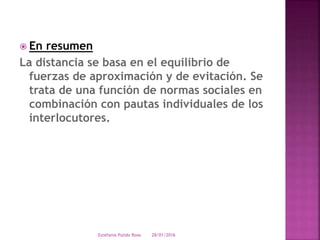  En resumen
La distancia se basa en el equilibrio de
fuerzas de aproximación y de evitación. Se
trata de una función de normas sociales en
combinación con pautas individuales de los
interlocutores.
28/01/2016Estefania Pulido Rosa
 