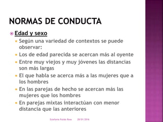  Edad y sexo
 Según una variedad de contextos se puede
observar:
 Los de edad parecida se acercan más al oyente
 Entre muy viejos y muy jóvenes las distancias
son más largas
 El que habla se acerca más a las mujeres que a
los hombres
 En las parejas de hecho se acercan más las
mujeres que los hombres
 En parejas mixtas interactúan con menor
distancia que las anteriores
28/01/2016Estefania Pulido Rosa
 