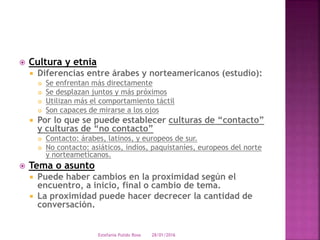  Cultura y etnia
 Diferencias entre árabes y norteamericanos (estudio):
 Se enfrentan más directamente
 Se desplazan juntos y más próximos
 Utilizan más el comportamiento táctil
 Son capaces de mirarse a los ojos
 Por lo que se puede establecer culturas de “contacto”
y culturas de “no contacto”
 Contacto: árabes, latinos, y europeos de sur.
 No contacto: asiáticos, indios, paquistaníes, europeos del norte
y norteameticanos.
 Tema o asunto
 Puede haber cambios en la proximidad según el
encuentro, a inicio, final o cambio de tema.
 La proximidad puede hacer decrecer la cantidad de
conversación.
28/01/2016Estefania Pulido Rosa
 