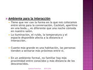  Ambiente para la interacción
 Tiene que ver con la forma en la que nos colocamos
entre otros para la conversación. Cocktail, aperitivo
en una boda…, es diferente que una noche cómoda
en nuestro salón.
 La iluminación, el ruido, la temperatura y el
espacio disponible afecta a la distancia e
interacción.
 Cuanto más grande es una habitación, las personas
tienden a sentarse más próximos entre sí.
 En un ambiente formal, no familiar hay más
proximidad entre conocidos y más distancia de los
desconocidos.
28/01/2016Estefania Pulido Rosa
 