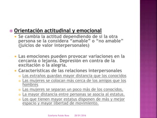  Orientación actitudinal y emocional
 Se cambia la actitud dependiendo de si la otra
persona se la considera “amable” o “no amable”
(juicios de valor interpersonales)
 Las emociones pueden provocar variaciones en la
cercanía o lejanía. Depresión en contra de la
excitación o la alegría.
 Características de las relaciones interpersonales
 Los extraños guardan mayor distancia que los conocidos
 Las mujeres se colocan más cerca de los amigos que los
hombres
 Las mujeres se separan un poco más de los conocidos.
 La mayor distancia entre personas se asocia al estatus.
 Los que tienen mayor estatus disponen de más y mejor
espacio y mayor libertad de movimiento.
28/01/2016Estefania Pulido Rosa
 