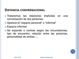 DISTANCIA CONVERSACIONAL
 Trataremos las relaciones implícitas en una
conversación de dos personas.
 Aparece el “espacio personal” o “informal”
 Espacio informal
 Se expande o contrae según las circunstancias,
tipo de encuentro, relación entre las personas,
personalidad de ambas….
28/01/2016 OMAR CHARQAOUY
 