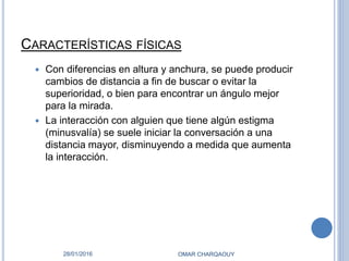 CARACTERÍSTICAS FÍSICAS
 Con diferencias en altura y anchura, se puede producir
cambios de distancia a fin de buscar o evitar la
superioridad, o bien para encontrar un ángulo mejor
para la mirada.
 La interacción con alguien que tiene algún estigma
(minusvalía) se suele iniciar la conversación a una
distancia mayor, disminuyendo a medida que aumenta
la interacción.
28/01/2016 OMAR CHARQAOUY
 