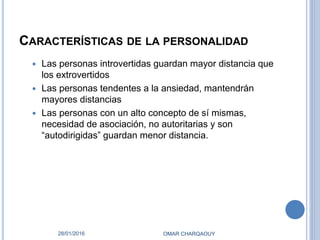 CARACTERÍSTICAS DE LA PERSONALIDAD
 Las personas introvertidas guardan mayor distancia que
los extrovertidos
 Las personas tendentes a la ansiedad, mantendrán
mayores distancias
 Las personas con un alto concepto de sí mismas,
necesidad de asociación, no autoritarias y son
“autodirigidas” guardan menor distancia.
28/01/2016 OMAR CHARQAOUY
 