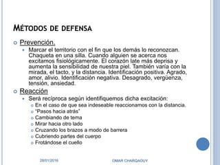 MÉTODOS DE DEFENSA
 Prevención.
 Marcar el territorio con el fin que los demás lo reconozcan.
Chaqueta en una silla. Cuando alguien se acerca nos
excitamos fisiológicamente. El corazón late más deprisa y
aumenta la sensibilidad de nuestra piel. También varía con la
mirada, el tacto, y la distancia. Identificación positiva. Agrado,
amor, alivio. Identificación negativa. Desagrado, vergüenza,
tensión, ansiedad.
 Reacción
 Será recíproca según identifiquemos dicha excitación:
 En el caso de que sea indeseable reaccionamos con la distancia.
 “Pasos hacia atrás”
 Cambiando de tema
 Mirar hacia otro lado
 Cruzando los brazos a modo de barrera
 Cubriendo partes del cuerpo
 Frotándose el cuello
28/01/2016 OMAR CHARQAOUY
 