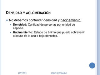 DENSIDAD Y AGLOMERACIÓN
 No debemos confundir densidad y hacinamiento.
 Densidad: Cantidad de personas por unidad de
espacio.
 Hacinamiento: Estado de ánimo que puede sobrevenir
a causa de la alta o baja densidad.
28/01/2016 OMAR CHARQAOUY
 