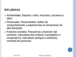INFLUENCIAS
 Ambientales. Espacio, ruido, recursos y accesos a
ellos.
 Personales. Personalidad, estilos de
comportamiento y experiencias en situaciones de
alta densidad.
 Factores sociales. Frecuencia y duración del
contacto, naturaleza del contacto (competitivo o
cooperativo), naturaleza (amigos o extraños),
cantidad de personas.
28/01/2016 OMAR CHARQAOUY
 