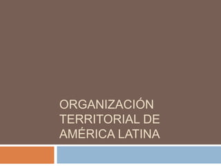 ORGANIZACIÓN
TERRITORIAL DE
AMÉRICA LATINA
 