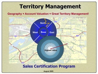 Territory Management
Geography + Account Valuation = Great Territory Management!


                         North



                  West   Base    East


                         South



                            Highest Value




           Sales Certification Program
                           August 2005
 