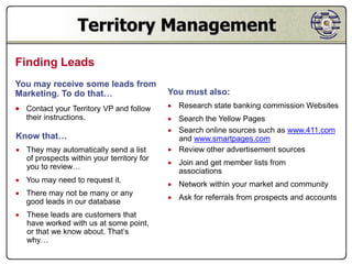 Territory Management
Finding Leads
You may receive some leads from
Marketing. To do that…                     You must also:
 Contact your Territory VP and follow      Research state banking commission Websites
   their instructions.                      Search the Yellow Pages
                                            Search online sources such as www.411.com
Know that…                                   and www.smartpages.com
 They may automatically send a list        Review other advertisement sources
  of prospects within your territory for
                                            Join and get member lists from
  you to review…
                                             associations
 You may need to request it.
                                            Network within your market and community
 There may not be many or any
                                            Ask for referrals from prospects and accounts
  good leads in our database
 These leads are customers that
  have worked with us at some point,
  or that we know about. That’s
  why…
 