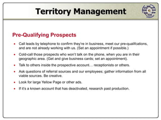 Territory Management

Pre-Qualifying Prospects
 Call leads by telephone to confirm they’re in business, meet our pre-qualifcations,
  and are not already working with us. (Set an appointment if possible.)
 Cold-call those prospects who won’t talk on the phone, when you are in their
  geographic area. (Get and give business cards; set an appointment).
 Talk to others inside the prospective account… receptionists or others.
 Ask questions of referral sources and our employees; gather information from all
  viable sources. Be creative.
 Look for large Yellow Page or other ads.
 If it’s a known account that has deactivated, research past production.
 