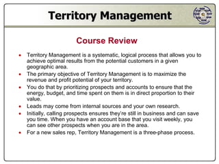 Territory Management

                         Course Review
   Territory Management is a systematic, logical process that allows you to
    achieve optimal results from the potential customers in a given
    geographic area.
   The primary objective of Territory Management is to maximize the
    revenue and profit potential of your territory.
   You do that by prioritizing prospects and accounts to ensure that the
    energy, budget, and time spent on them is in direct proportion to their
    value.
   Leads may come from internal sources and your own research.
   Initially, calling prospects ensures they’re still in business and can save
    you time. When you have an account base that you visit weekly, you
    can see other prospects when you are in the area.
   For a new sales rep, Territory Management is a three-phase process.
 