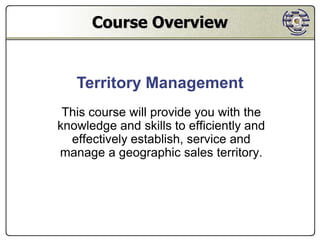Course Overview


   Territory Management
 This course will provide you with the
knowledge and skills to efficiently and
  effectively establish, service and
manage a geographic sales territory.
 