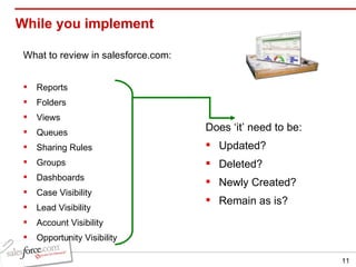 While you implement What to review in salesforce.com: Reports Folders Views Queues Sharing Rules Groups Dashboards Case Visibility Lead Visibility Account Visibility Opportunity Visibility Does ‘it’ need to be:  Updated? Deleted? Newly Created? Remain as is? 