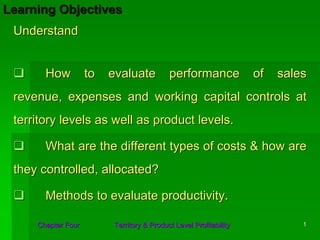 Learning Objectives
 Understand


       How          to   evaluate          performance             of   sales
 revenue, expenses and working capital controls at
 territory levels as well as product levels.

       What are the different types of costs & how are
 they controlled, allocated?

       Methods to evaluate productivity.

     Chapter Four        Territory & Product Level Profitability            1
 
