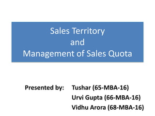 Sales Territory
and
Management of Sales Quota
Presented by: Tushar (65-MBA-16)
Urvi Gupta (66-MBA-16)
Vidhu Arora (68-MBA-16)
 