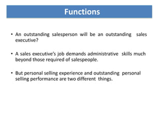 • An outstanding salesperson will be an outstanding sales
executive?
• A sales executive’s job demands administrative skills much
beyond those required of salespeople.
• But personal selling experience and outstanding personal
selling performance are two different things.
Functions
 