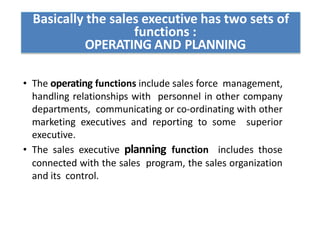 Basically the sales executive has two sets of
functions :
OPERATING AND PLANNING
• The operating functions include sales force management,
handling relationships with personnel in other company
departments, communicating or co-ordinating with other
marketing executives and reporting to some superior
executive.
• The sales executive planning function includes those
connected with the sales program, the sales organization
and its control.
 