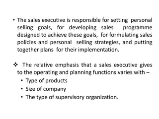 • The sales executive is responsible for setting personal
selling goals, for developing sales programme
designed to achieve these goals, for formulating sales
policies and personal selling strategies, and putting
together plans for their implementation.
 The relative emphasis that a sales executive gives
to the operating and planning functions varies with –
• Type of products
• Size of company
• The type of supervisory organization.
 