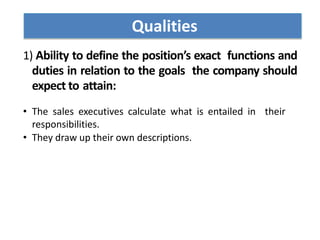 1) Ability to define the position’s exact functions and
duties in relation to the goals the company should
expect to attain:
• The sales executives calculate what is entailed in their
responsibilities.
• They draw up their own descriptions.
Qualities
 